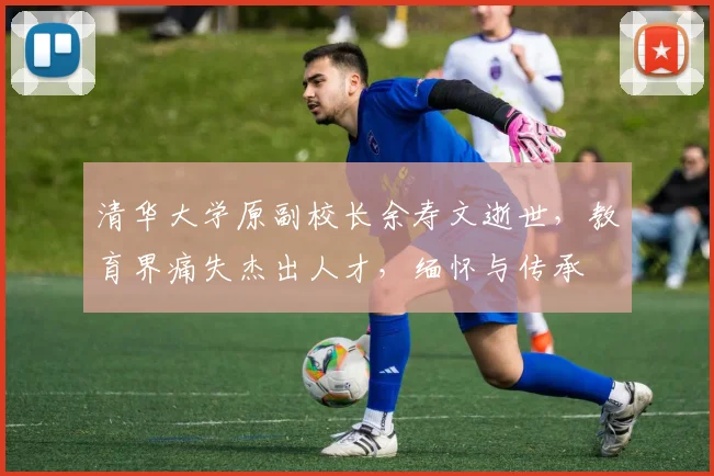清华大学原副校长余寿文逝世，教育界痛失杰出人才，缅怀与传承