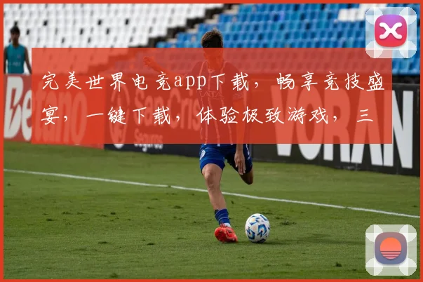完美世界电竞app下载，畅享竞技盛宴，一键下载，体验极致游戏，三重福利等你来拿，不容错过