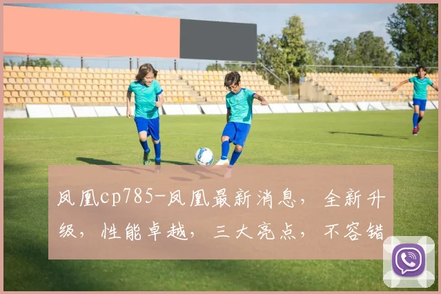 凤凰cp785-凤凰最新消息，全新升级，性能卓越，三大亮点，不容错过，敬请关注